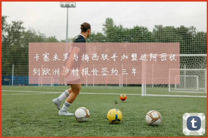 卡塞米罗与梅西联手加盟迈阿密收到欧洲沙特报价签约三年