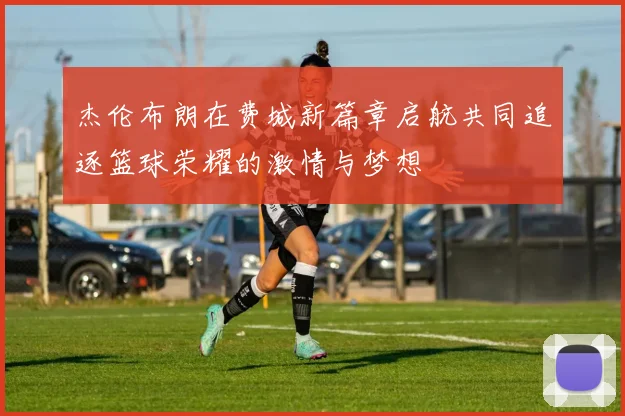 杰伦布朗在费城新篇章启航共同追逐篮球荣耀的激情与梦想
