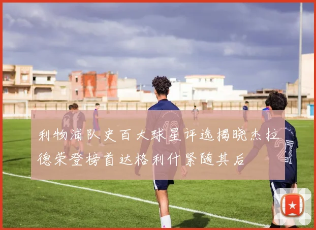 利物浦队史百大球星评选揭晓杰拉德荣登榜首达格利什紧随其后