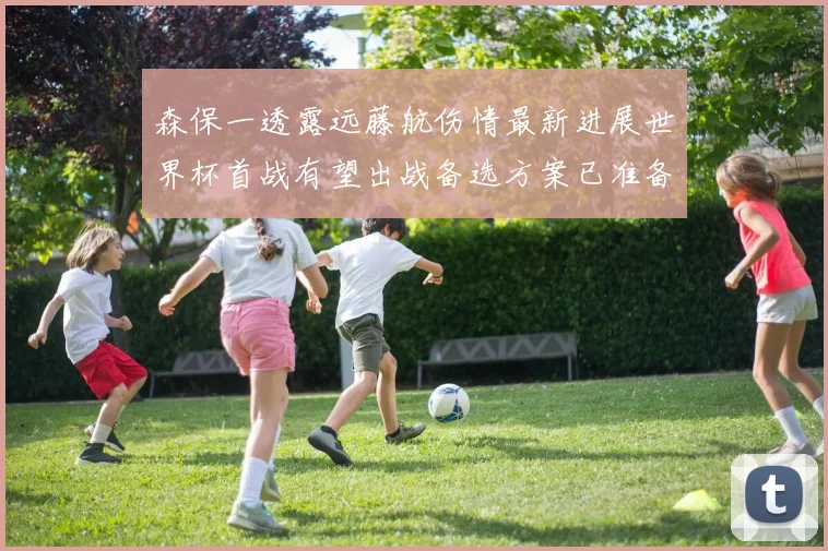 森保一透露远藤航伤情最新进展世界杯首战有望出战备选方案已准备就绪