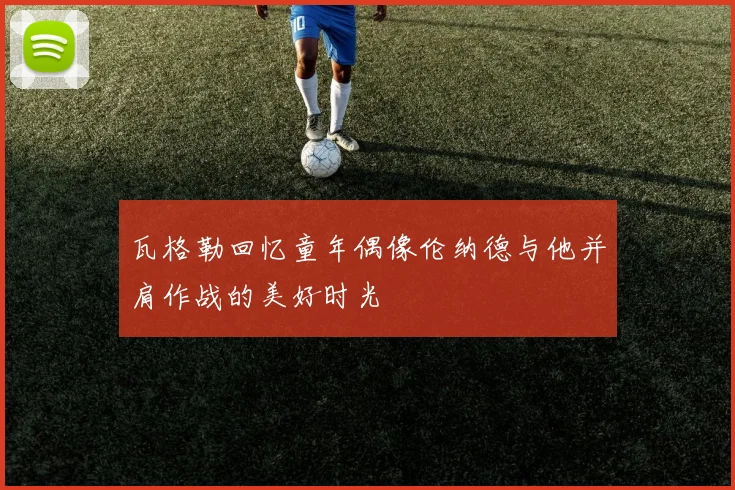 瓦格勒回忆童年偶像伦纳德与他并肩作战的美好时光