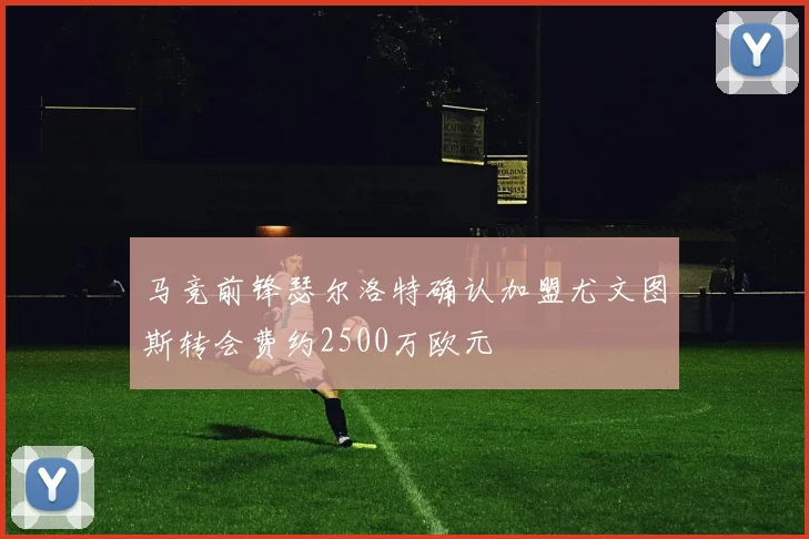 马竞前锋瑟尔洛特确认加盟尤文图斯转会费约2500万欧元