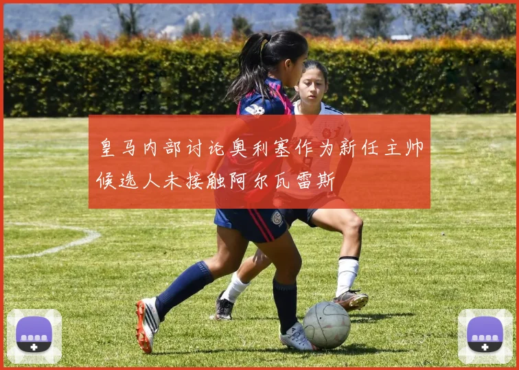 皇马内部讨论奥利塞作为新任主帅候选人未接触阿尔瓦雷斯