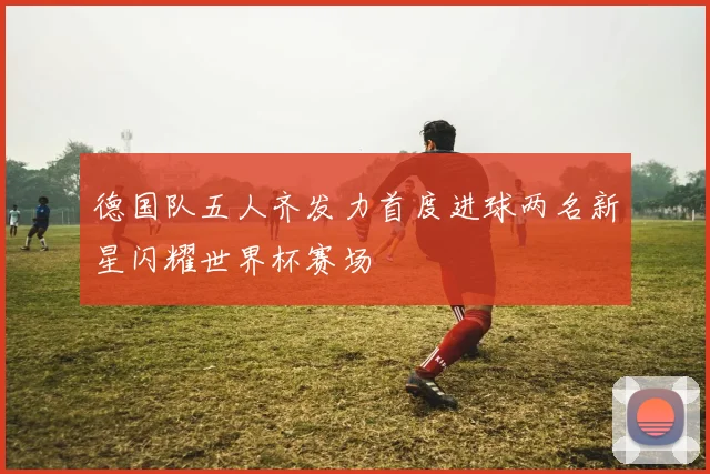 德国队五人齐发力首度进球两名新星闪耀世界杯赛场