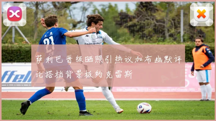 萨利巴晋级晒照引热议加布幽默评论搭档背景板约克雷斯